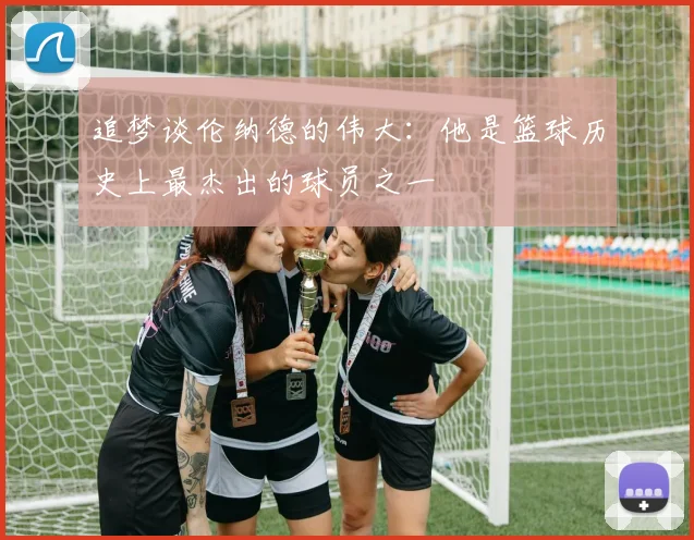 追梦谈伦纳德的伟大：他是篮球历史上最杰出的球员之一